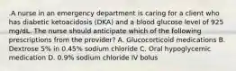 .A nurse in an emergency department is caring for a client who has diabetic ketoacidosis (DKA) and a blood glucose level of 925 mg/dL. The nurse should anticipate which of the following prescriptions from the provider? A. Glucocorticoid medications B. Dextrose 5% in 0.45% sodium chloride C. Oral hypoglycemic medication D. 0.9% sodium chloride IV bolus