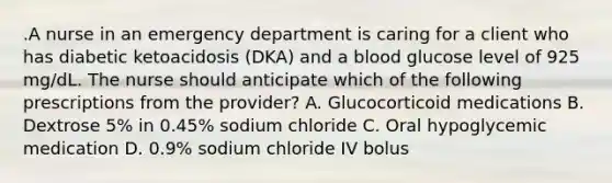 .A nurse in an emergency department is caring for a client who has diabetic ketoacidosis (DKA) and a blood glucose level of 925 mg/dL. The nurse should anticipate which of the following prescriptions from the provider? A. Glucocorticoid medications B. Dextrose 5% in 0.45% sodium chloride C. Oral hypoglycemic medication D. 0.9% sodium chloride IV bolus