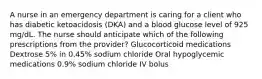 A nurse in an emergency department is caring for a client who has diabetic ketoacidosis (DKA) and a blood glucose level of 925 mg/dL. The nurse should anticipate which of the following prescriptions from the provider? Glucocorticoid medications Dextrose 5% in 0.45% sodium chloride Oral hypoglycemic medications 0.9% sodium chloride IV bolus