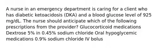 A nurse in an emergency department is caring for a client who has diabetic ketoacidosis (DKA) and a blood glucose level of 925 mg/dL. The nurse should anticipate which of the following prescriptions from the provider? Glucocorticoid medications Dextrose 5% in 0.45% sodium chloride Oral hypoglycemic medications 0.9% sodium chloride IV bolus