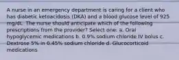 A nurse in an emergency department is caring for a client who has diabetic ketoacidosis (DKA) and a blood glucose level of 925 mg/dL. The nurse should anticipate which of the following prescriptions from the provider? Select one: a. Oral hypoglycemic medications b. 0.9% sodium chloride IV bolus c. Dextrose 5% in 0.45% sodium chloride d. Glucocorticoid medications