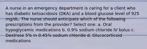 A nurse in an emergency department is caring for a client who has diabetic ketoacidosis (DKA) and a blood glucose level of 925 mg/dL. The nurse should anticipate which of the following prescriptions from the provider? Select one: a. Oral hypoglycemic medications b. 0.9% sodium chloride IV bolus c. Dextrose 5% in 0.45% sodium chloride d. Glucocorticoid medications