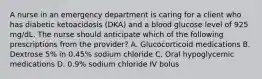 A nurse in an emergency department is caring for a client who has diabetic ketoacidosis (DKA) and a blood glucose level of 925 mg/dL. The nurse should anticipate which of the following prescriptions from the provider? A. Glucocorticoid medications B. Dextrose 5% in 0.45% sodium chloride C. Oral hypoglycemic medications D. 0.9% sodium chloride IV bolus