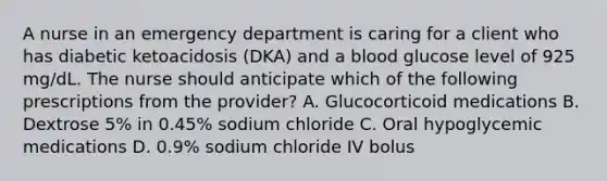 A nurse in an emergency department is caring for a client who has diabetic ketoacidosis (DKA) and a blood glucose level of 925 mg/dL. The nurse should anticipate which of the following prescriptions from the provider? A. Glucocorticoid medications B. Dextrose 5% in 0.45% sodium chloride C. Oral hypoglycemic medications D. 0.9% sodium chloride IV bolus