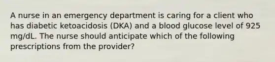 A nurse in an emergency department is caring for a client who has diabetic ketoacidosis (DKA) and a blood glucose level of 925 mg/dL. The nurse should anticipate which of the following prescriptions from the provider?