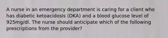 A nurse in an emergency department is caring for a client who has diabetic ketoacidosis (DKA) and a blood glucose level of 925mg/dl. The nurse should anticipate which of the following prescriptions from the provider?