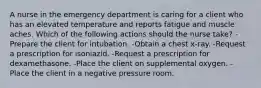 A nurse in the emergency department is caring for a client who has an elevated temperature and reports fatigue and muscle aches. Which of the following actions should the nurse take? -Prepare the client for intubation. -Obtain a chest x-ray. -Request a prescription for isoniazid. -Request a prescription for dexamethasone. -Place the client on supplemental oxygen. -Place the client in a negative pressure room.