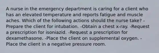 A nurse in the emergency department is caring for a client who has an elevated temperature and reports fatigue and muscle aches. Which of the following actions should the nurse take? -Prepare the client for intubation. -Obtain a chest x-ray. -Request a prescription for isoniazid. -Request a prescription for dexamethasone. -Place the client on supplemental oxygen. -Place the client in a negative pressure room.