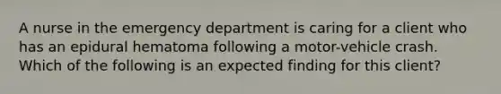 A nurse in the emergency department is caring for a client who has an epidural hematoma following a motor-vehicle crash. Which of the following is an expected finding for this client?