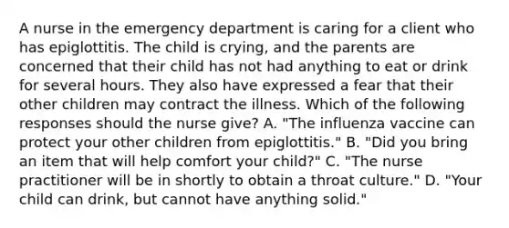 A nurse in the emergency department is caring for a client who has epiglottitis. The child is crying, and the parents are concerned that their child has not had anything to eat or drink for several hours. They also have expressed a fear that their other children may contract the illness. Which of the following responses should the nurse give? A. "The influenza vaccine can protect your other children from epiglottitis." B. "Did you bring an item that will help comfort your child?" C. "The nurse practitioner will be in shortly to obtain a throat culture." D. "Your child can drink, but cannot have anything solid."