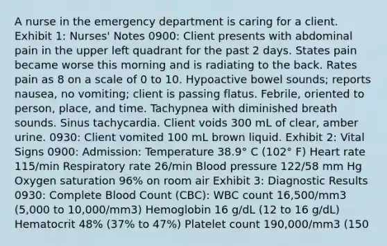 A nurse in the emergency department is caring for a client. Exhibit 1: Nurses' Notes 0900: Client presents with abdominal pain in the upper left quadrant for the past 2 days. States pain became worse this morning and is radiating to the back. Rates pain as 8 on a scale of 0 to 10. Hypoactive bowel sounds; reports nausea, no vomiting; client is passing flatus. Febrile, oriented to person, place, and time. Tachypnea with diminished breath sounds. Sinus tachycardia. Client voids 300 mL of clear, amber urine. 0930: Client vomited 100 mL brown liquid. Exhibit 2: Vital Signs 0900: Admission: Temperature 38.9° C (102° F) Heart rate 115/min Respiratory rate 26/min Blood pressure 122/58 mm Hg Oxygen saturation 96% on room air Exhibit 3: Diagnostic Results 0930: Complete Blood Count (CBC): WBC count 16,500/mm3 (5,000 to 10,000/mm3) Hemoglobin 16 g/dL (12 to 16 g/dL) Hematocrit 48% (37% to 47%) Platelet count 190,000/mm3 (150