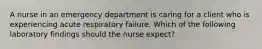 A nurse in an emergency department is caring for a client who is experiencing acute respiratory failure. Which of the following laboratory findings should the nurse expect?