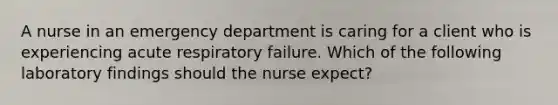 A nurse in an emergency department is caring for a client who is experiencing acute respiratory failure. Which of the following laboratory findings should the nurse expect?