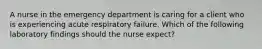 A nurse in the emergency department is caring for a client who is experiencing acute respiratory failure. Which of the following laboratory findings should the nurse expect?