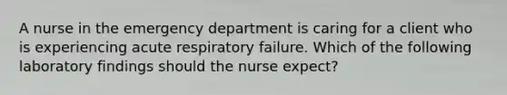 A nurse in the emergency department is caring for a client who is experiencing acute respiratory failure. Which of the following laboratory findings should the nurse expect?