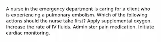 A nurse in the emergency department is caring for a client who is experiencing a pulmonary embolism. Which of the following actions should the nurse take first? Apply supplemental oxygen. Increase the rate of IV fluids. Administer pain medication. Initiate cardiac monitoring.