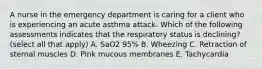 A nurse in the emergency department is caring for a client who is experiencing an acute asthma attack. Which of the following assessments indicates that the respiratory status is declining? (select all that apply) A. SaO2 95% B. Wheezing C. Retraction of sternal muscles D. Pink mucous membranes E. Tachycardia