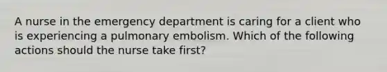 A nurse in the emergency department is caring for a client who is experiencing a pulmonary embolism. Which of the following actions should the nurse take first?