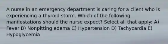 A nurse in an emergency department is caring for a client who is experiencing a thyroid storm. Which of the following manifestations should the nurse expect? Select all that apply: A) Fever B) Nonpitting edema C) Hypertension D) Tachycardia E) Hypoglycemia