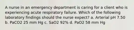 A nurse in an emergency department is caring for a client who is experiencing acute respiratory failure. Which of the following laboratory findings should the nurse expect? a. Arterial pH 7.50 b. PaCO2 25 mm Hg c. SaO2 92% d. PaO2 58 mm Hg