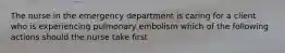 The nurse in the emergency department is caring for a client who is experiencing pulmonary embolism which of the following actions should the nurse take first