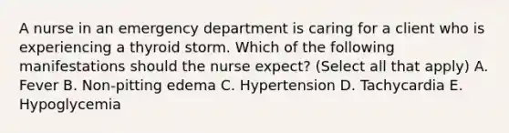 A nurse in an emergency department is caring for a client who is experiencing a thyroid storm. Which of the following manifestations should the nurse expect? (Select all that apply) A. Fever B. Non-pitting edema C. Hypertension D. Tachycardia E. Hypoglycemia