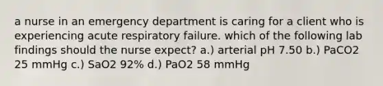 a nurse in an emergency department is caring for a client who is experiencing acute respiratory failure. which of the following lab findings should the nurse expect? a.) arterial pH 7.50 b.) PaCO2 25 mmHg c.) SaO2 92% d.) PaO2 58 mmHg