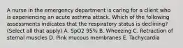 A nurse in the emergency department is caring for a client who is experiencing an acute asthma attack. Which of the following assessments indicates that the respiratory status is declining? (Select all that apply) A. SpO2 95% B. Wheezing C. Retraction of sternal muscles D. Pink mucous membranes E. Tachycardia