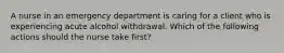 A nurse in an emergency department is caring for a client who is experiencing acute alcohol withdrawal. Which of the following actions should the nurse take first?