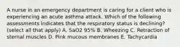 A nurse in an emergency department is caring for a client who is experiencing an acute asthma attack. Which of the following assessments indicates that the respiratory status is declining? (select all that apply) A. SaO2 95% B. Wheezing C. Retraction of sternal muscles D. Pink mucous membranes E. Tachycardia