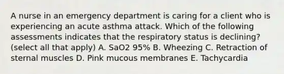 A nurse in an emergency department is caring for a client who is experiencing an acute asthma attack. Which of the following assessments indicates that the respiratory status is declining? (select all that apply) A. SaO2 95% B. Wheezing C. Retraction of sternal muscles D. Pink mucous membranes E. Tachycardia