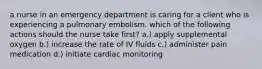 a nurse in an emergency department is caring for a client who is experiencing a pulmonary embolism. which of the following actions should the nurse take first? a.) apply supplemental oxygen b.) increase the rate of IV fluids c.) administer pain medication d.) initiate cardiac monitoring