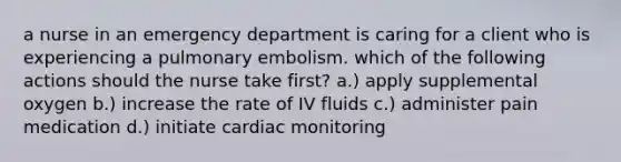 a nurse in an emergency department is caring for a client who is experiencing a pulmonary embolism. which of the following actions should the nurse take first? a.) apply supplemental oxygen b.) increase the rate of IV fluids c.) administer pain medication d.) initiate cardiac monitoring