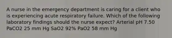 A nurse in the emergency department is caring for a client who is experiencing acute respiratory failure. Which of the following laboratory findings should the nurse expect? Arterial pH 7.50 PaCO2 25 mm Hg SaO2 92% PaO2 58 mm Hg