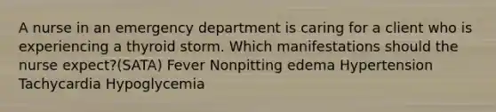 A nurse in an emergency department is caring for a client who is experiencing a thyroid storm. Which manifestations should the nurse expect?(SATA) Fever Nonpitting edema Hypertension Tachycardia Hypoglycemia
