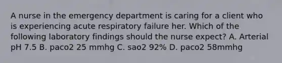 A nurse in the emergency department is caring for a client who is experiencing acute respiratory failure her. Which of the following laboratory findings should the nurse expect? A. Arterial pH 7.5 B. paco2 25 mmhg C. sao2 92% D. paco2 58mmhg