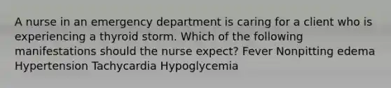 A nurse in an emergency department is caring for a client who is experiencing a thyroid storm. Which of the following manifestations should the nurse expect? Fever Nonpitting edema Hypertension Tachycardia Hypoglycemia