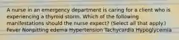 A nurse in an emergency department is caring for a client who is experiencing a thyroid storm. Which of the following manifestations should the nurse expect? (Select all that apply.) Fever Nonpitting edema Hypertension Tachycardia Hypoglycemia