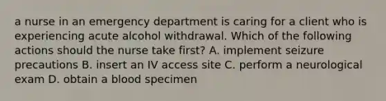 a nurse in an emergency department is caring for a client who is experiencing acute alcohol withdrawal. Which of the following actions should the nurse take first? A. implement seizure precautions B. insert an IV access site C. perform a neurological exam D. obtain a blood specimen