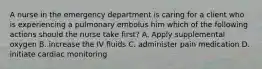 A nurse in the emergency department is caring for a client who is experiencing a pulmonary embolus him which of the following actions should the nurse take first? A. Apply supplemental oxygen B. increase the IV fluids C. administer pain medication D. initiate cardiac monitoring