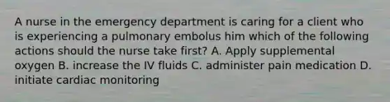 A nurse in the emergency department is caring for a client who is experiencing a pulmonary embolus him which of the following actions should the nurse take first? A. Apply supplemental oxygen B. increase the IV fluids C. administer pain medication D. initiate cardiac monitoring