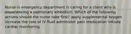 Nurse in emergency department is caring for a client who is experiencing a pulmonary embolism. Which of the following actions should the nurse take first? apply supplemental oxygen increase the rate of IV fluid administer pain medication initiate cardiac monitoring