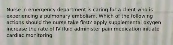 Nurse in emergency department is caring for a client who is experiencing a pulmonary embolism. Which of the following actions should the nurse take first? apply supplemental oxygen increase the rate of IV fluid administer pain medication initiate cardiac monitoring