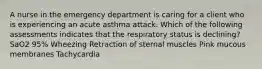 A nurse in the emergency department is caring for a client who is experiencing an acute asthma attack. Which of the following assessments indicates that the respiratory status is declining? SaO2 95% Wheezing Retraction of sternal muscles Pink mucous membranes Tachycardia