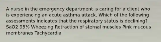 A nurse in the emergency department is caring for a client who is experiencing an acute asthma attack. Which of the following assessments indicates that the respiratory status is declining? SaO2 95% Wheezing Retraction of sternal muscles Pink mucous membranes Tachycardia