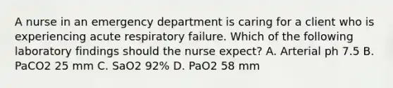 A nurse in an emergency department is caring for a client who is experiencing acute respiratory failure. Which of the following laboratory findings should the nurse expect? A. Arterial ph 7.5 B. PaCO2 25 mm C. SaO2 92% D. PaO2 58 mm