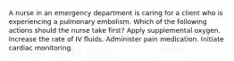 A nurse in an emergency department is caring for a client who is experiencing a pulmonary embolism. Which of the following actions should the nurse take first? Apply supplemental oxygen. Increase the rate of IV fluids. Administer pain medication. Initiate cardiac monitoring.