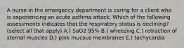 A nurse in the emergency department is caring for a client who is experiencing an acute asthma attack. Which of the following assessments indicates that the respiratory status is declining? (select all that apply) A.) SaO2 95% B.) wheezing C.) retraction of sternal muscles D.) pink mucous membranes E.) tachycardia