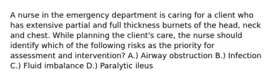 A nurse in the emergency department is caring for a client who has extensive partial and full thickness burnets of the head, neck and chest. While planning the client's care, the nurse should identify which of the following risks as the priority for assessment and intervention? A.) Airway obstruction B.) Infection C.) Fluid imbalance D.) Paralytic ileus