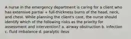 A nurse in the emergency department is caring for a client who has extensive partial + full-thickness burns of the head, neck, and chest. While planning the client's care, the nurse should identify which of the following risks as the priority for assessment and intervention? a. airway obstruction b. infection c. fluid imbalance d. paralytic ileus